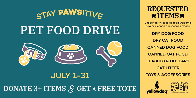 Stay Pawsitive pet food drive. July 1-31, 2022. Donate 3+ items & get a free tote. Requested items: Unopened or resealed food welcome. New or cleaned accessories please. Dry dog food, dry cat food, canned dog food, canned cat food, leashes & collars, cat litter, toys & accessories. YellowDog logo and Colorado Pet Pantry logo.